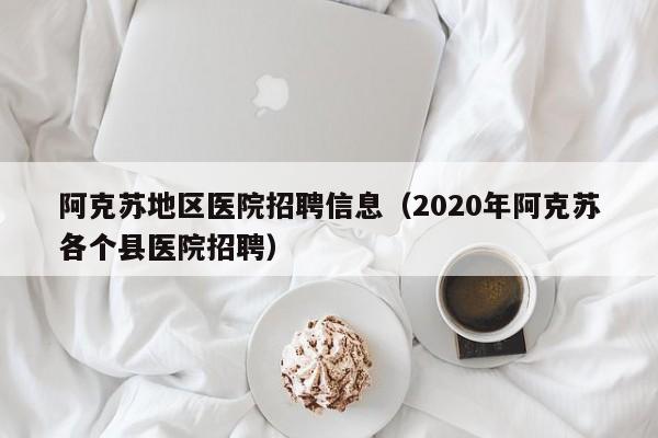阿克苏地区医院招聘信息(2020年阿克苏各个县医院招聘)