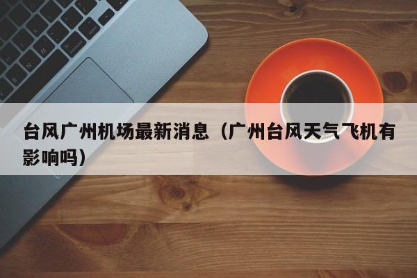 台风广州机场最新消息(广州台风天气飞机有影响吗)