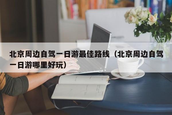 北京周边自驾一日游最佳路线(北京周边自驾一日游哪里好玩)