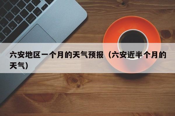 六安地区一个月的天气预报(六安近半个月的天气)