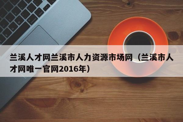 兰溪人才网兰溪市人力资源市场网(兰溪市人才网唯一官网2016年)