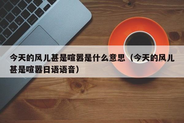 今天的风儿甚是喧嚣是什么意思(今天的风儿甚是喧嚣日语语音)