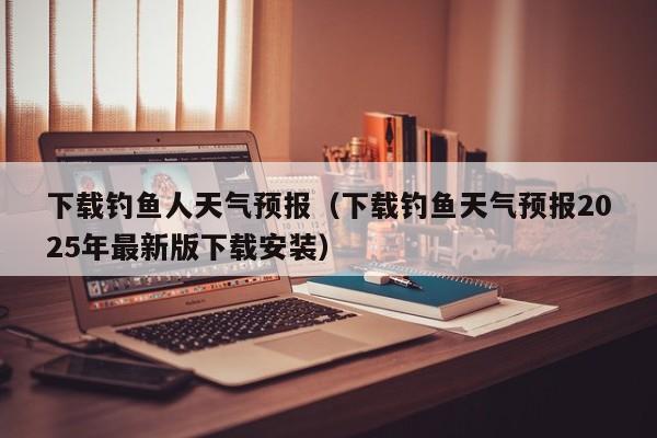 下载钓鱼人天气预报(下载钓鱼天气预报2025年最新版下载安装)
