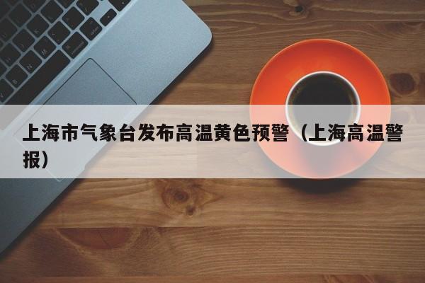 上海市气象台发布高温黄色预警(上海高温警报)