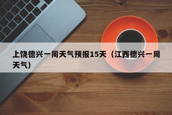 上饶德兴一周天气预报15天(江西德兴一周天气)