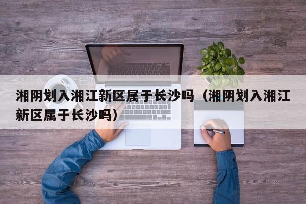 湘阴划入湘江新区属于长沙吗(湘阴划入湘江新区属于长沙吗)