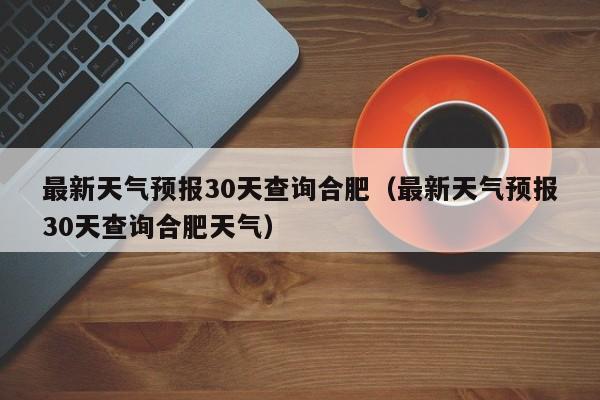 最新天气预报30天查询合肥(最新天气预报30天查询合肥天气)