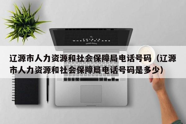 辽源市人力资源和社会保障局电话号码(辽源市人力资源和社会保障局电话号码是多少)