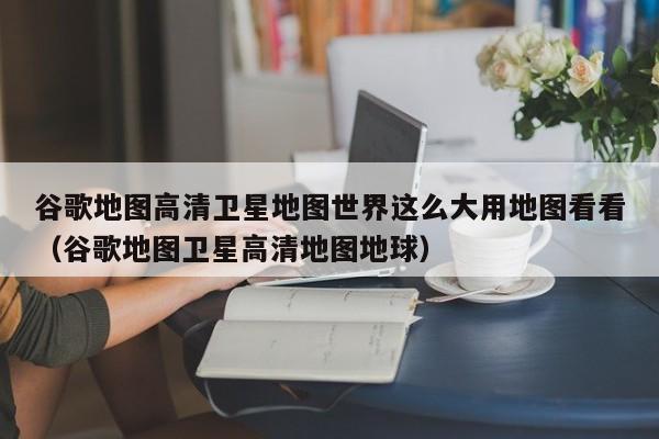 谷歌地图高清卫星地图世界这么大用地图看看(谷歌地图卫星高清地图地球)