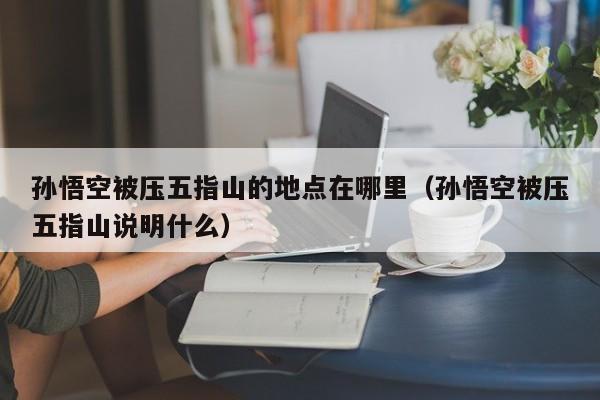 孙悟空被压五指山的地点在哪里(孙悟空被压五指山说明什么)