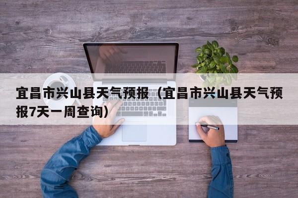 宜昌市兴山县天气预报(宜昌市兴山县天气预报7天一周查询)