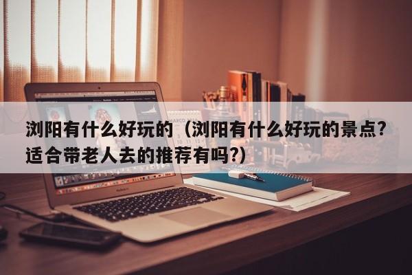 浏阳有什么好玩的(浏阳有什么好玩的景点?适合带老人去的推荐有吗?)
