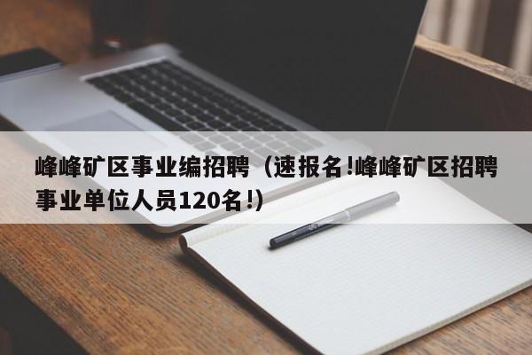 峰峰矿区事业编招聘(速报名!峰峰矿区招聘事业单位人员120名!)