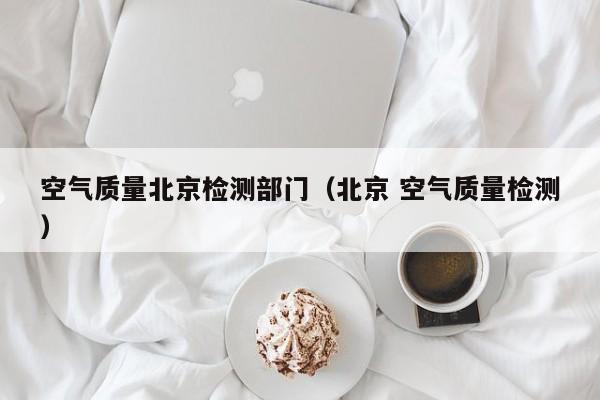 空气质量北京检测部门(北京 空气质量检测)