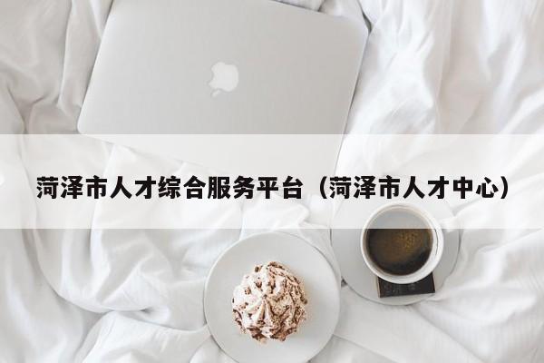 菏泽市人才综合服务平台(菏泽市人才中心)