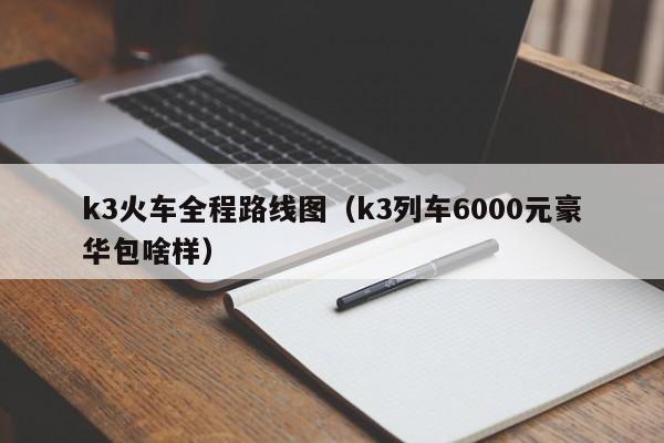 k3火车全程路线图(k3列车6000元豪华包啥样)