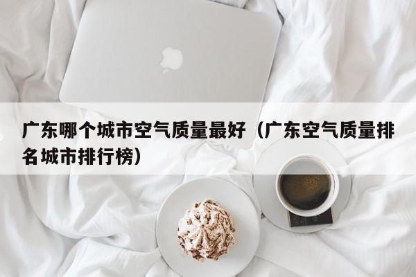 广东哪个城市空气质量最好(广东空气质量排名城市排行榜)