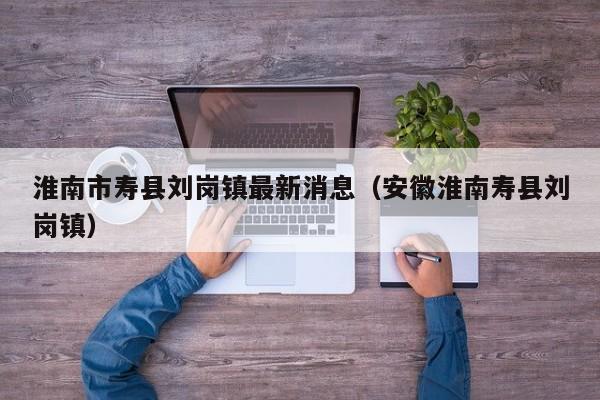 淮南市寿县刘岗镇最新消息(安徽淮南寿县刘岗镇)