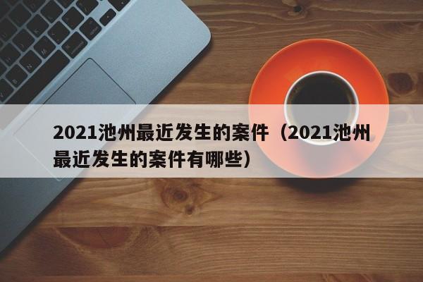 2021池州最近发生的案件(2021池州最近发生的案件有哪些)