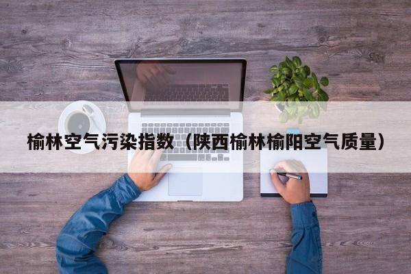 榆林空气污染指数(陕西榆林榆阳空气质量)