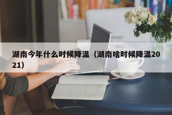 湖南今年什么时候降温(湖南啥时候降温2021)