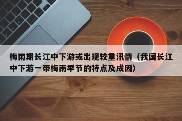 梅雨期长江中下游或出现较重汛情(我国长江中下游一带梅雨季节的特点及成因)