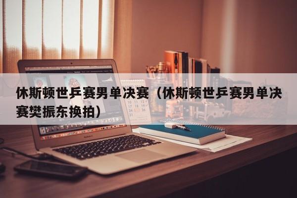 休斯顿世乒赛男单决赛(休斯顿世乒赛男单决赛樊振东换拍)