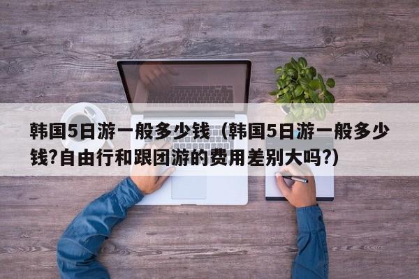 韩国5日游一般多少钱(韩国5日游一般多少钱?自由行和跟团游的费用差别大吗?)