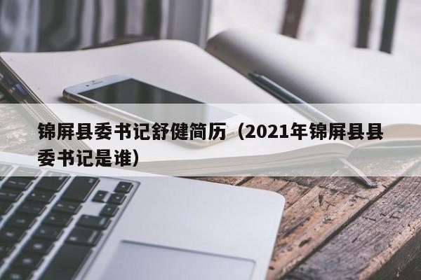 锦屏县委书记舒健简历(2021年锦屏县县委书记是谁)
