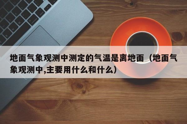 地面气象观测中测定的气温是离地面(地面气象观测中,主要用什么和什么)