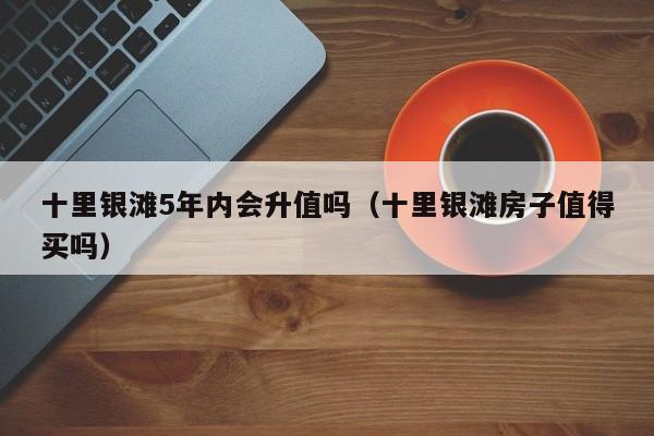十里银滩5年内会升值吗(十里银滩房子值得买吗)