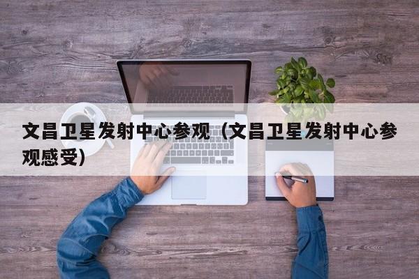 文昌卫星发射中心参观(文昌卫星发射中心参观感受)