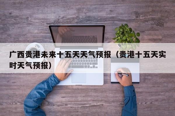 广西贵港未来十五天天气预报(贵港十五天实时天气预报)