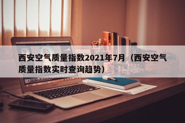 西安空气质量指数2021年7月(西安空气质量指数实时查询趋势)