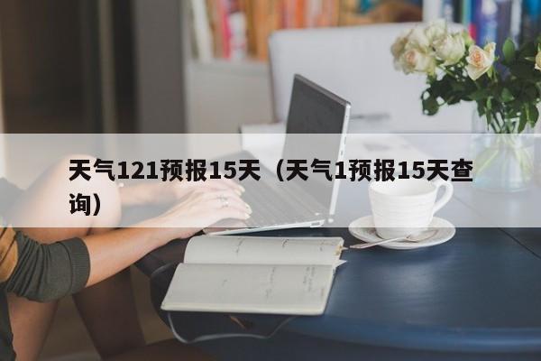 天气121预报15天(天气1预报15天查询)