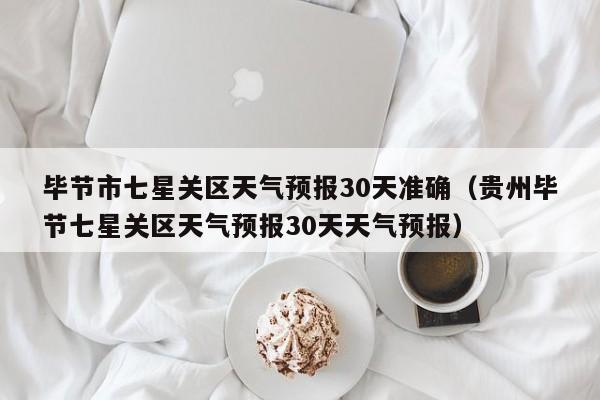 毕节市七星关区天气预报30天准确(贵州毕节七星关区天气预报30天天气预报)