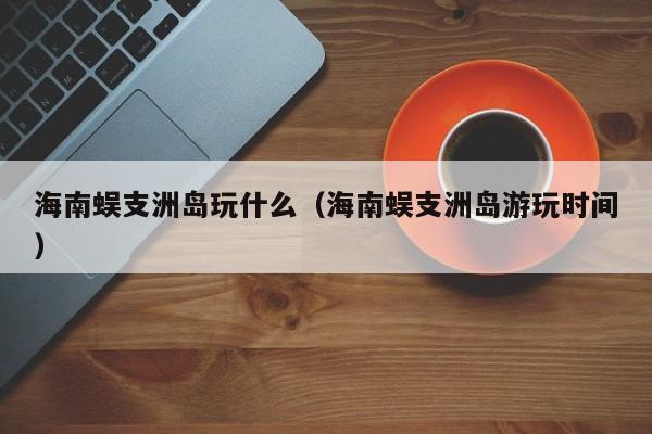 海南蜈支洲岛玩什么(海南蜈支洲岛游玩时间)