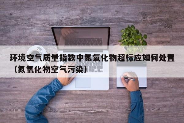 环境空气质量指数中氮氧化物超标应如何处置(氮氧化物空气污染)