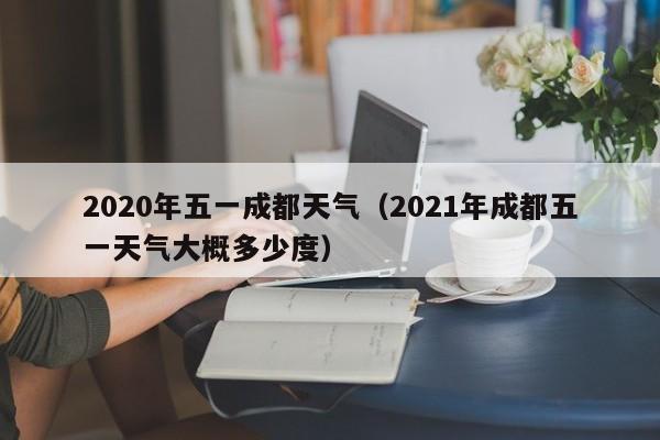 2020年五一成都天气(2021年成都五一天气大概多少度)