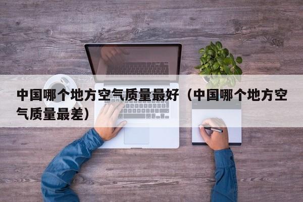 中国哪个地方空气质量最好(中国哪个地方空气质量最差)