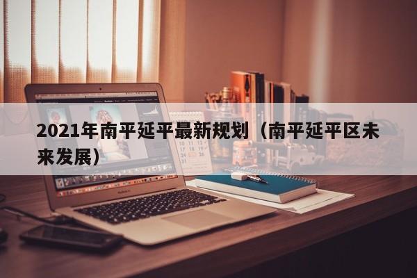 2021年南平延平最新规划(南平延平区未来发展)