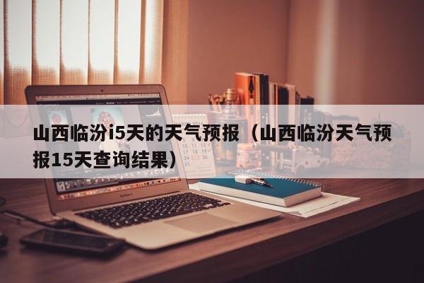 山西临汾i5天的天气预报(山西临汾天气预报15天查询结果)