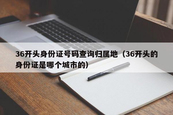 36开头身份证号码查询归属地(36开头的身份证是哪个城市的)