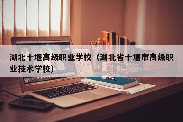 湖北十堰高级职业学校(湖北省十堰市高级职业技术学校)