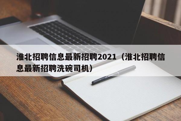 淮北招聘信息最新招聘2021(淮北招聘信息最新招聘洗碗司机)