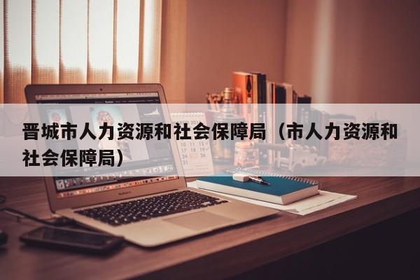 晋城市人力资源和社会保障局(市人力资源和社会保障局)