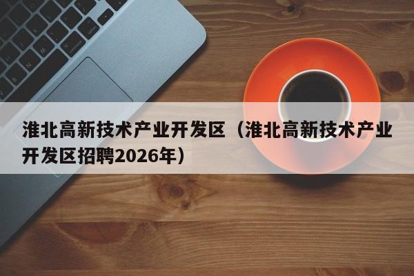 淮北高新技术产业开发区(淮北高新技术产业开发区招聘2026年)