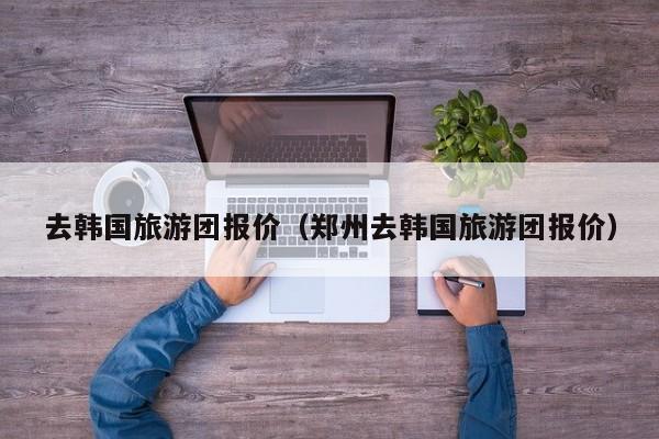 去韩国旅游团报价(郑州去韩国旅游团报价)