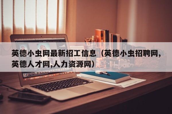 英德小虫网最新招工信息(英德小虫招聘网,英德人才网,人力资源网)