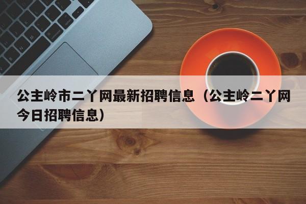 公主岭市二丫网最新招聘信息(公主岭二丫网今日招聘信息)